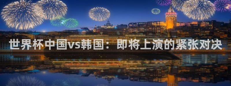 世界杯系列赛：世界杯中国vs韩国：即将上演的紧张对决